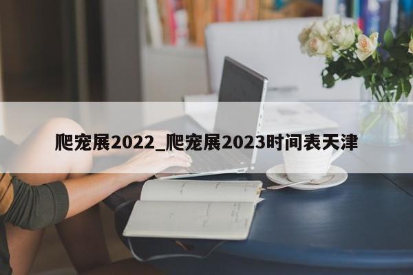 爬宠展2022_爬宠展2023时间表天津